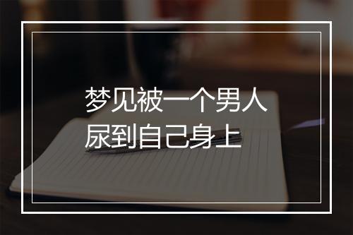 梦见被一个男人尿到自己身上