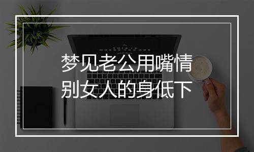 梦见老公用嘴情别女人的身低下