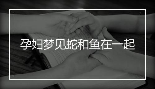 孕妇梦见蛇和鱼在一起