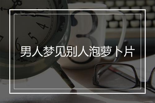 男人梦见别人泡萝卜片