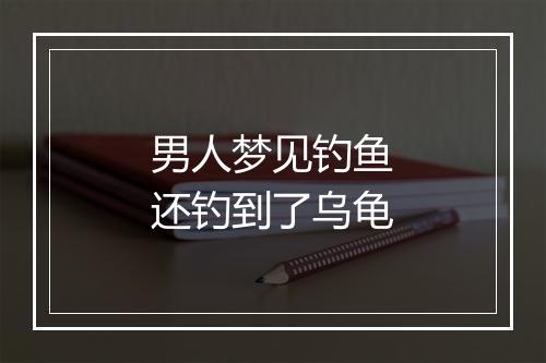 男人梦见钓鱼还钓到了乌龟