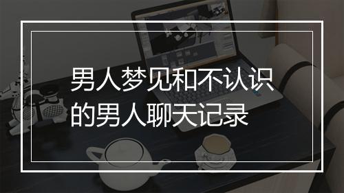 男人梦见和不认识的男人聊天记录