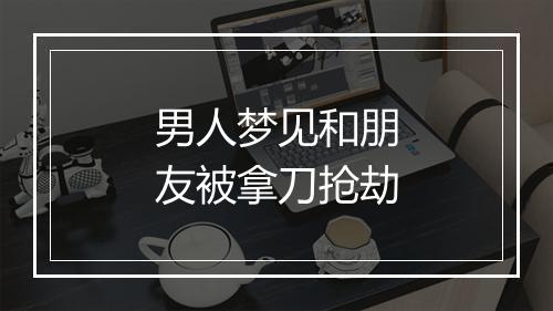 男人梦见和朋友被拿刀抢劫