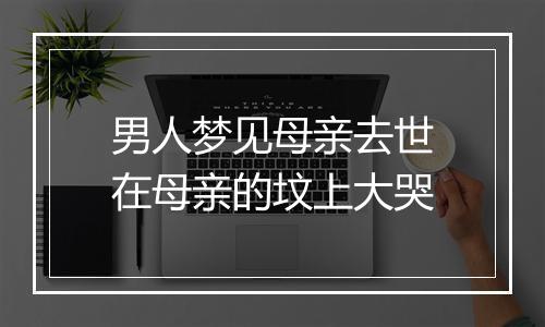 男人梦见母亲去世在母亲的坟上大哭