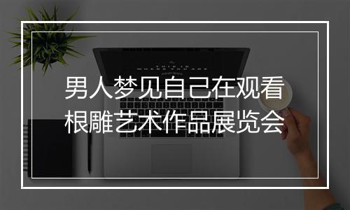 男人梦见自己在观看根雕艺术作品展览会