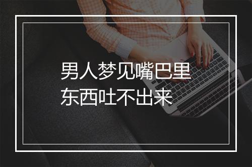 男人梦见嘴巴里东西吐不出来