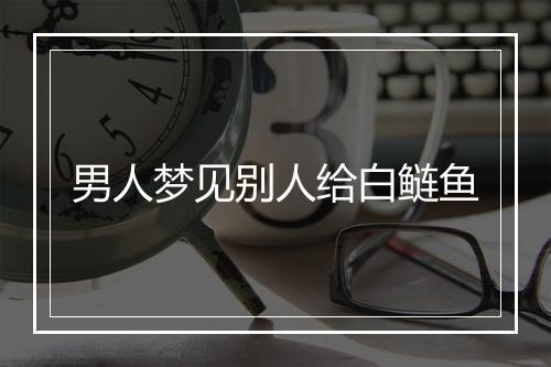 男人梦见别人给白鲢鱼