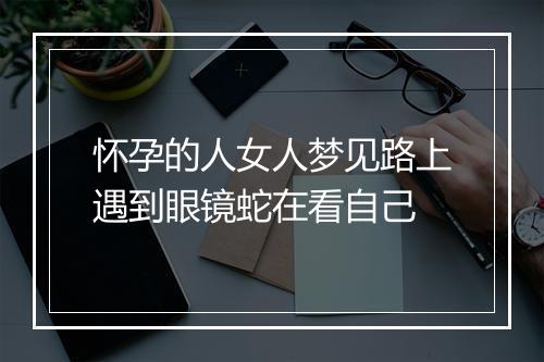 怀孕的人女人梦见路上遇到眼镜蛇在看自己