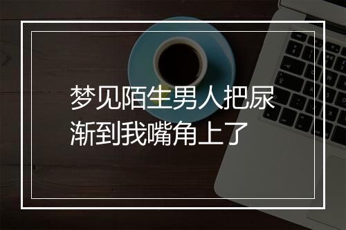 梦见陌生男人把尿渐到我嘴角上了